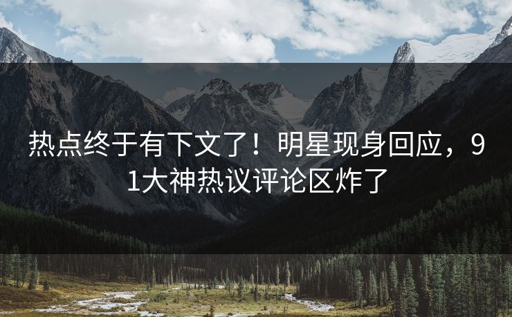 热点终于有下文了！明星现身回应，91大神热议评论区炸了