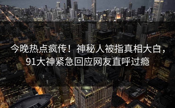 今晚热点疯传！神秘人被指真相大白，91大神紧急回应网友直呼过瘾