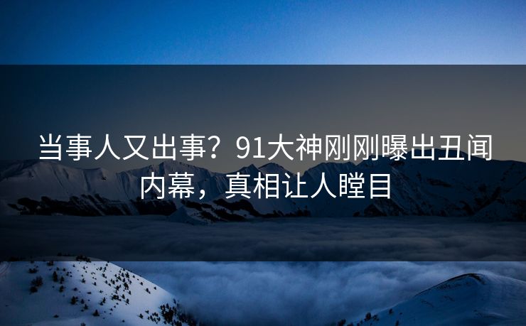 当事人又出事？91大神刚刚曝出丑闻内幕，真相让人瞠目
