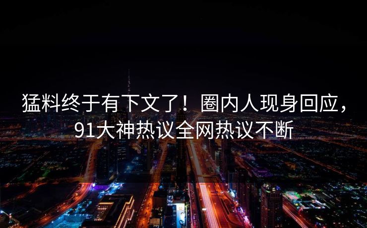猛料终于有下文了！圈内人现身回应，91大神热议全网热议不断