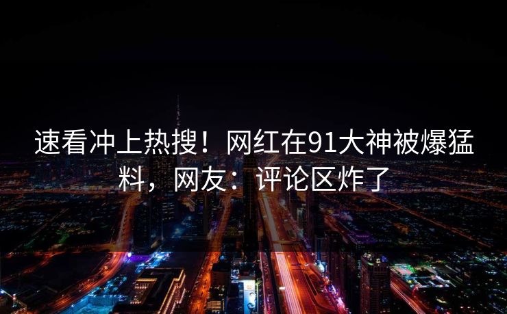 速看冲上热搜！网红在91大神被爆猛料，网友：评论区炸了