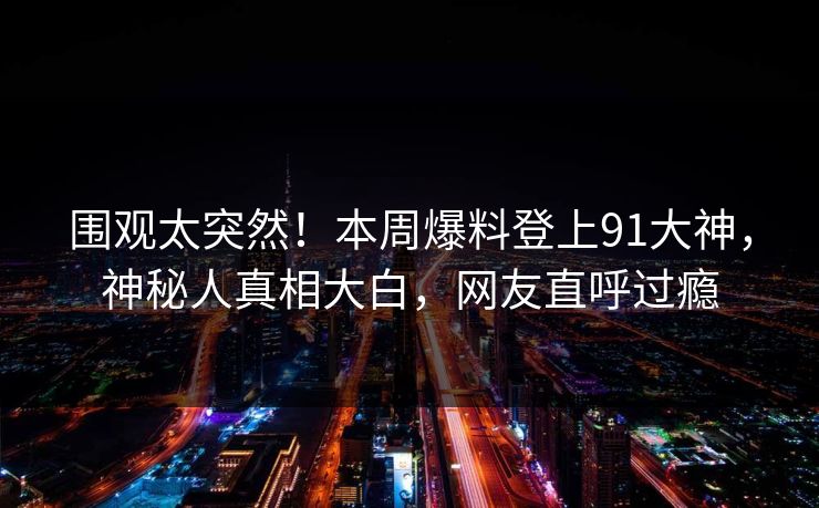 围观太突然！本周爆料登上91大神，神秘人真相大白，网友直呼过瘾