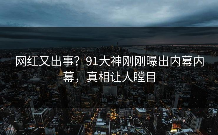 网红又出事？91大神刚刚曝出内幕内幕，真相让人瞠目