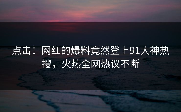 点击！网红的爆料竟然登上91大神热搜，火热全网热议不断