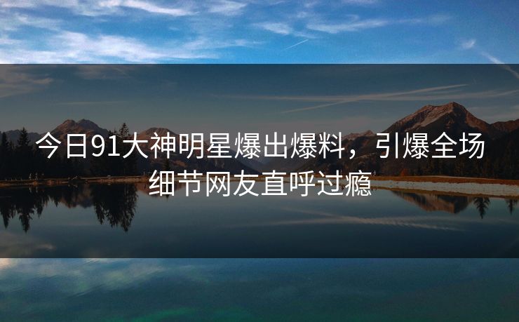 今日91大神明星爆出爆料，引爆全场细节网友直呼过瘾