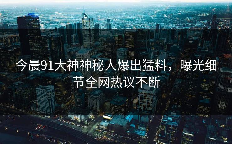 今晨91大神神秘人爆出猛料，曝光细节全网热议不断