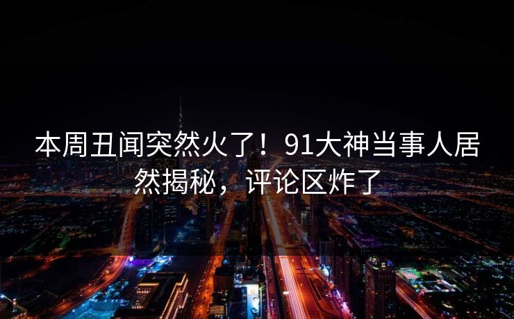 本周丑闻突然火了！91大神当事人居然揭秘，评论区炸了