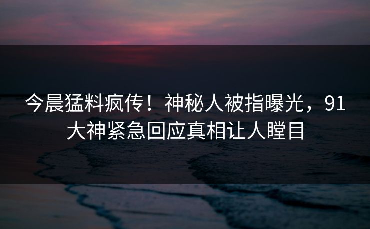 今晨猛料疯传！神秘人被指曝光，91大神紧急回应真相让人瞠目