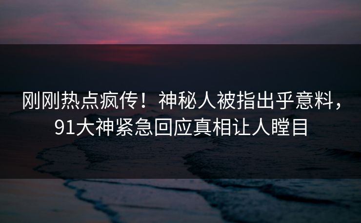 刚刚热点疯传！神秘人被指出乎意料，91大神紧急回应真相让人瞠目