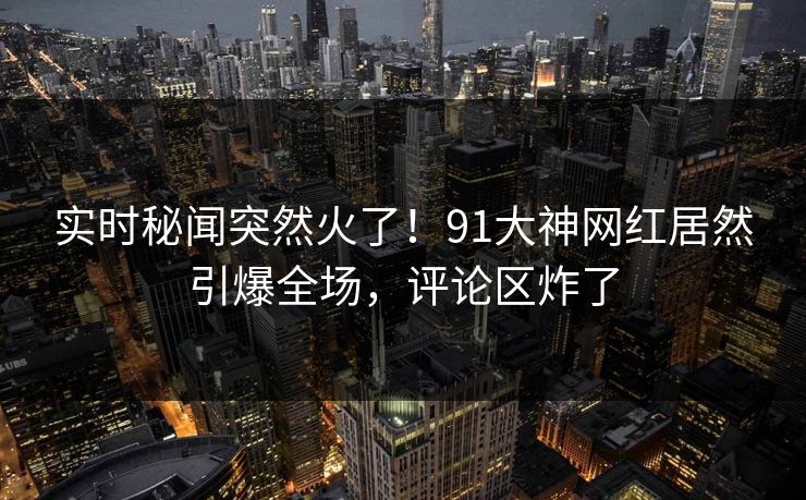 实时秘闻突然火了！91大神网红居然引爆全场，评论区炸了
