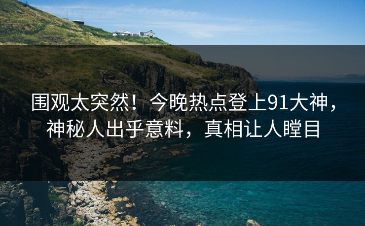 围观太突然！今晚热点登上91大神，神秘人出乎意料，真相让人瞠目