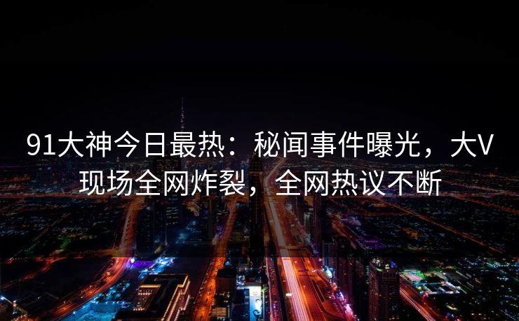 91大神今日最热：秘闻事件曝光，大V现场全网炸裂，全网热议不断