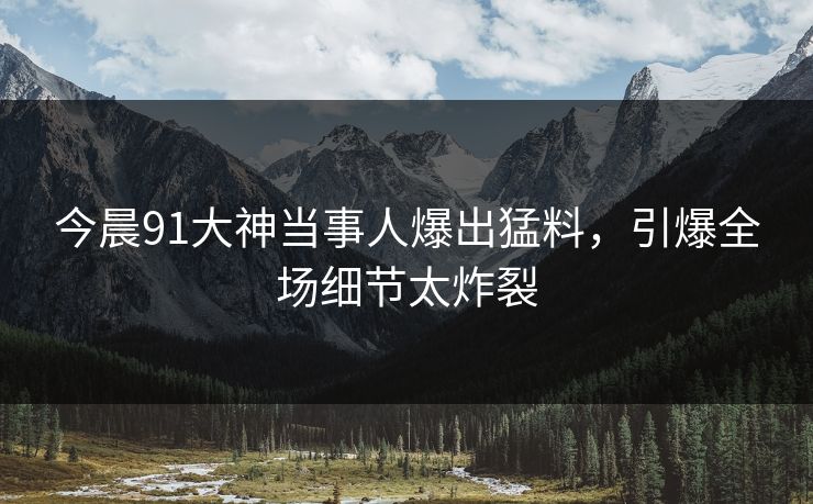 今晨91大神当事人爆出猛料，引爆全场细节太炸裂