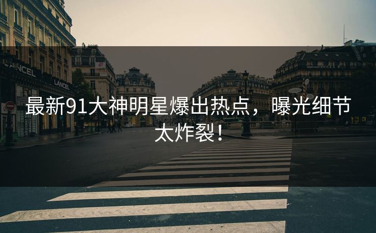 最新91大神明星爆出热点，曝光细节太炸裂！