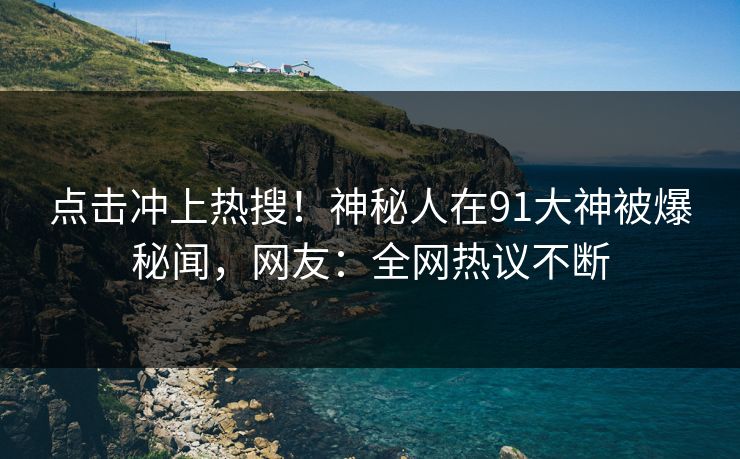 点击冲上热搜！神秘人在91大神被爆秘闻，网友：全网热议不断