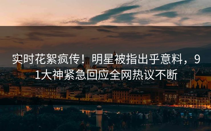 实时花絮疯传！明星被指出乎意料，91大神紧急回应全网热议不断