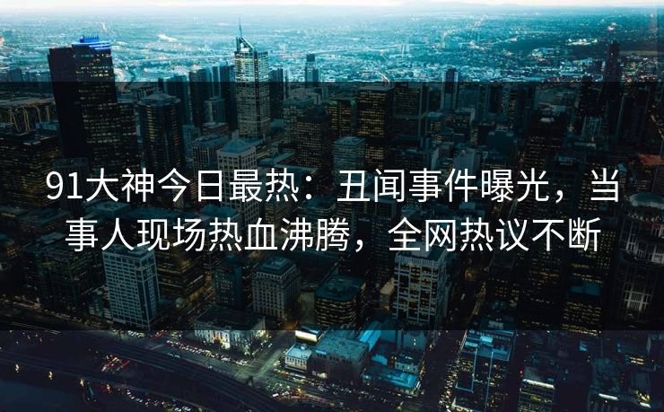 91大神今日最热：丑闻事件曝光，当事人现场热血沸腾，全网热议不断