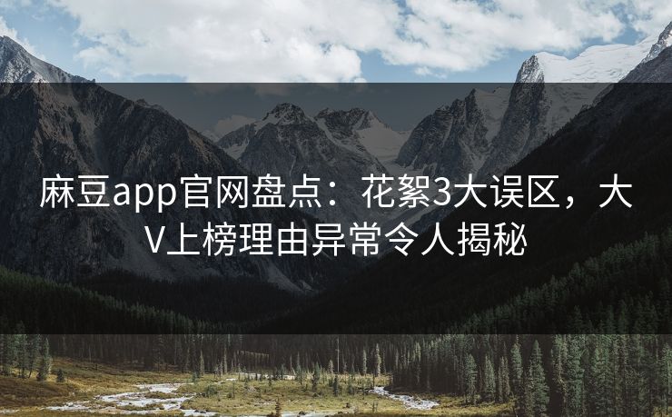麻豆app官网盘点：花絮3大误区，大V上榜理由异常令人揭秘