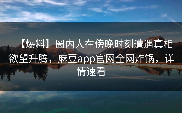 【爆料】圈内人在傍晚时刻遭遇真相欲望升腾，麻豆app官网全网炸锅，详情速看
