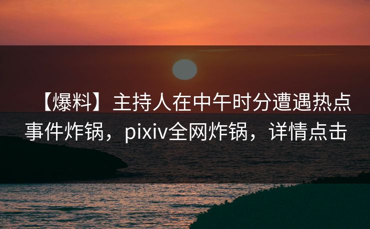 【爆料】主持人在中午时分遭遇热点事件炸锅，pixiv全网炸锅，详情点击