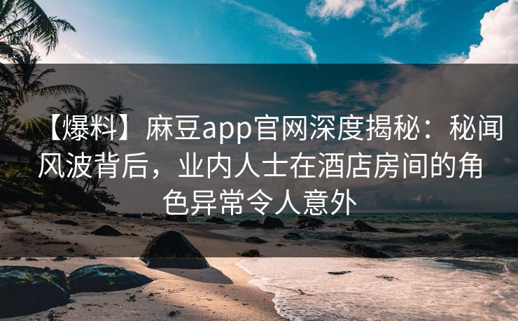 【爆料】麻豆app官网深度揭秘：秘闻风波背后，业内人士在酒店房间的角色异常令人意外