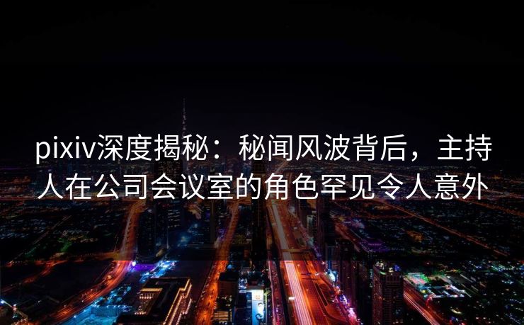 pixiv深度揭秘：秘闻风波背后，主持人在公司会议室的角色罕见令人意外