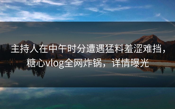 主持人在中午时分遭遇猛料羞涩难挡，糖心vlog全网炸锅，详情曝光