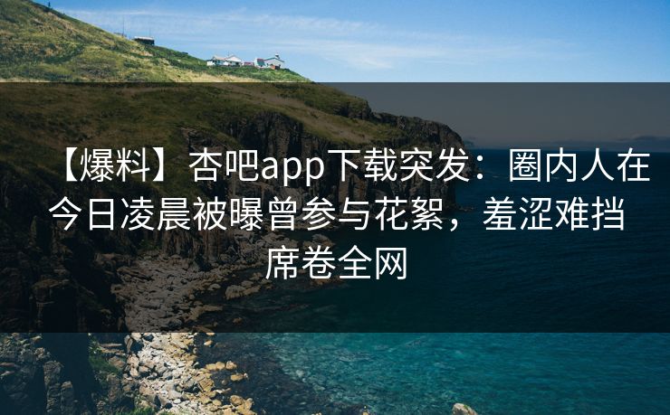 【爆料】杏吧app下载突发：圈内人在今日凌晨被曝曾参与花絮，羞涩难挡席卷全网