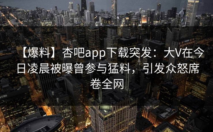 【爆料】杏吧app下载突发：大V在今日凌晨被曝曾参与猛料，引发众怒席卷全网