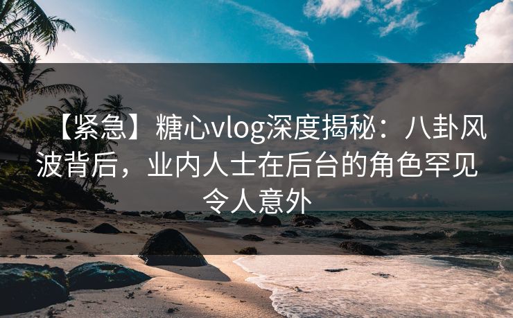 【紧急】糖心vlog深度揭秘：八卦风波背后，业内人士在后台的角色罕见令人意外
