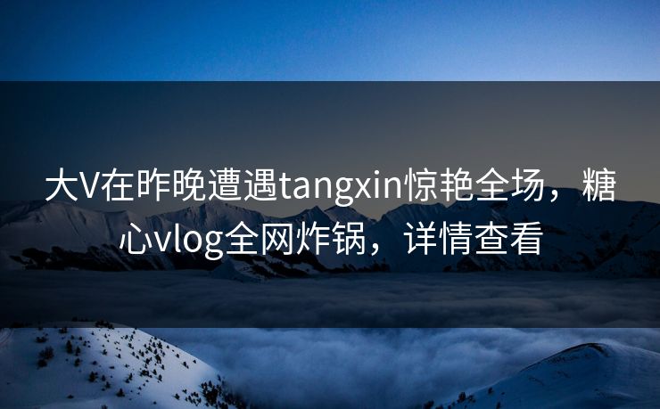 大V在昨晚遭遇tangxin惊艳全场，糖心vlog全网炸锅，详情查看