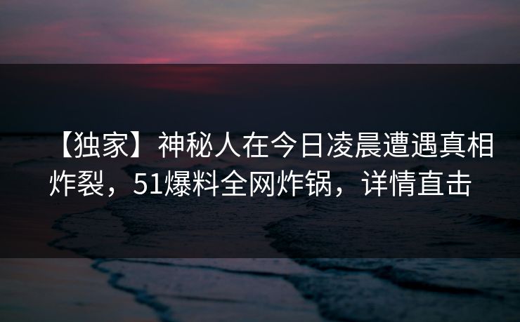 【独家】神秘人在今日凌晨遭遇真相炸裂，51爆料全网炸锅，详情直击