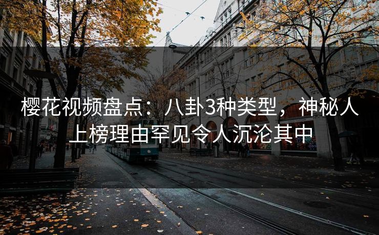樱花视频盘点：八卦3种类型，神秘人上榜理由罕见令人沉沦其中