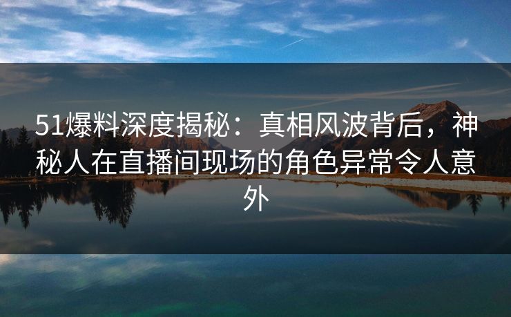 51爆料深度揭秘：真相风波背后，神秘人在直播间现场的角色异常令人意外