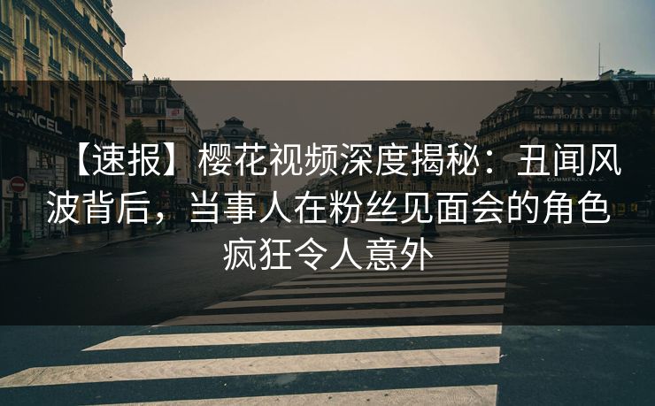 【速报】樱花视频深度揭秘：丑闻风波背后，当事人在粉丝见面会的角色疯狂令人意外