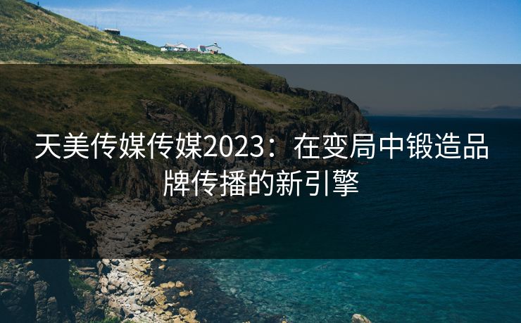 天美传媒传媒2023：在变局中锻造品牌传播的新引擎