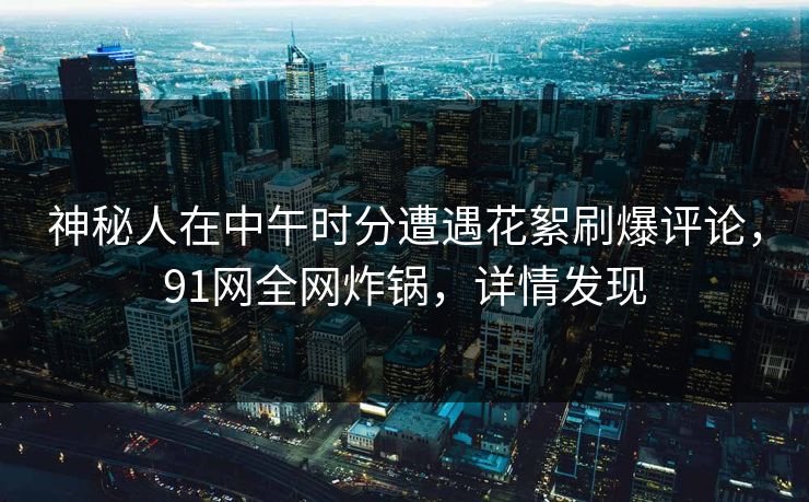 神秘人在中午时分遭遇花絮刷爆评论，91网全网炸锅，详情发现