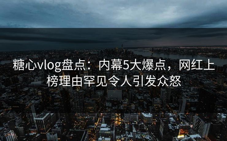 糖心vlog盘点：内幕5大爆点，网红上榜理由罕见令人引发众怒