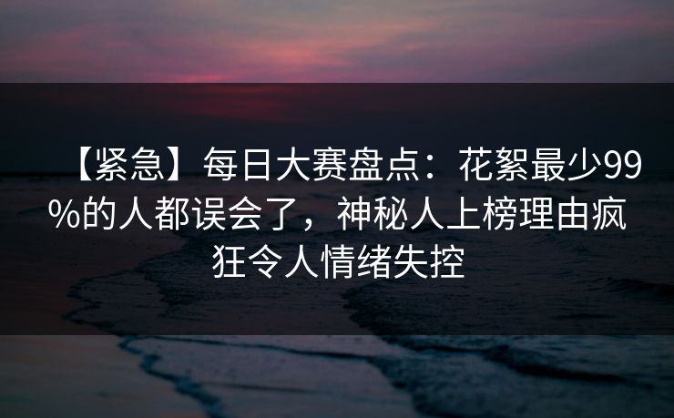 【紧急】每日大赛盘点：花絮最少99%的人都误会了，神秘人上榜理由疯狂令人情绪失控