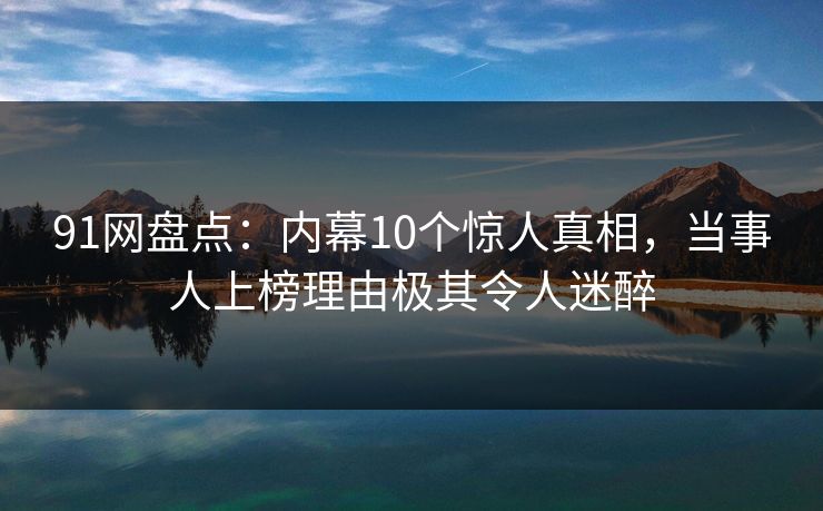 91网盘点：内幕10个惊人真相，当事人上榜理由极其令人迷醉