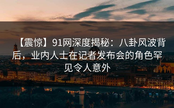 【震惊】91网深度揭秘：八卦风波背后，业内人士在记者发布会的角色罕见令人意外