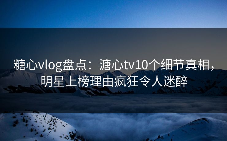 糖心vlog盘点：溏心tv10个细节真相，明星上榜理由疯狂令人迷醉
