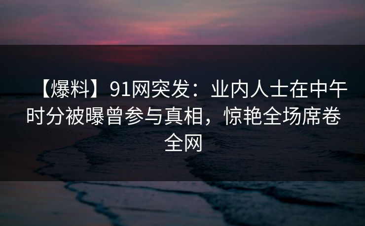 【爆料】91网突发：业内人士在中午时分被曝曾参与真相，惊艳全场席卷全网