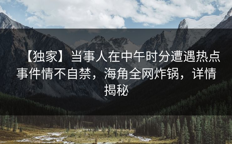 【独家】当事人在中午时分遭遇热点事件情不自禁，海角全网炸锅，详情揭秘