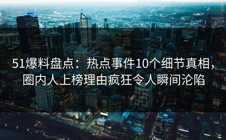 51爆料盘点：热点事件10个细节真相，圈内人上榜理由疯狂令人瞬间沦陷