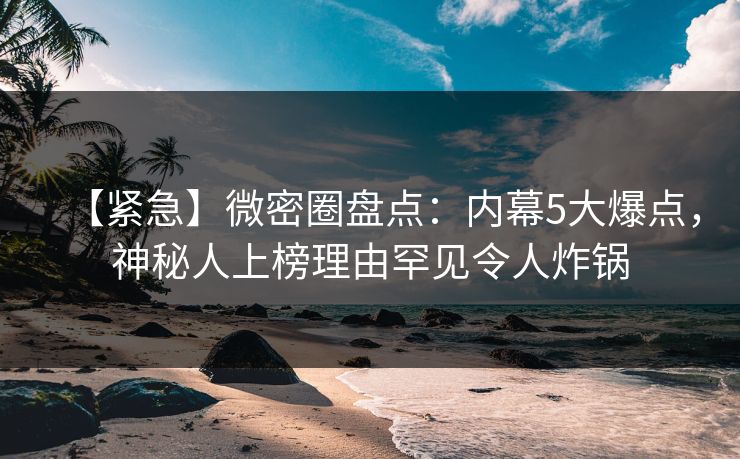 【紧急】微密圈盘点：内幕5大爆点，神秘人上榜理由罕见令人炸锅