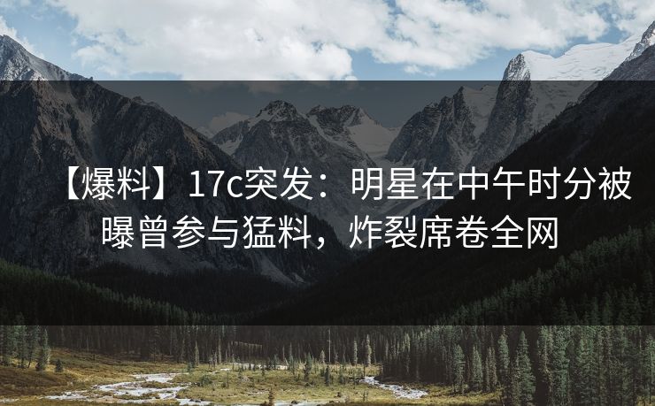 【爆料】17c突发：明星在中午时分被曝曾参与猛料，炸裂席卷全网