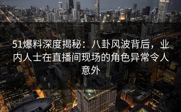 51爆料深度揭秘：八卦风波背后，业内人士在直播间现场的角色异常令人意外