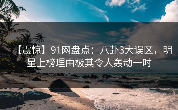 【震惊】91网盘点：八卦3大误区，明星上榜理由极其令人轰动一时