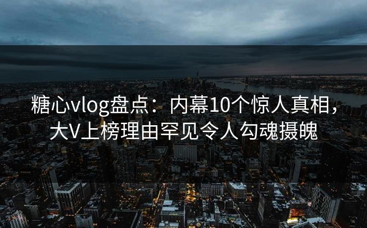 糖心vlog盘点：内幕10个惊人真相，大V上榜理由罕见令人勾魂摄魄